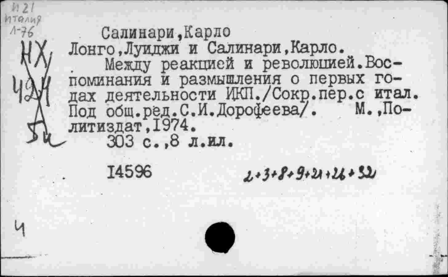 ﻿И 2/
Итвлир
Салинари,Карло
У У, Лонго,Луиджи и Салинари,Карло.
т/у . Между реакцией и революцией.Вос-)к\и поминания и размышления о первых го-1|уУ1 да* деятельности ЦКП./Сокр.пер.с итал.
Д Под общ. ред. С. И. Дорошева/. М. ,По-кП литиздат,1974.
> ‘С'	303 с.,8 л.ил.
14596	2,